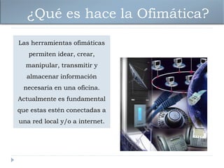 ¿Qué es hace la Ofimática?
Las herramientas ofimáticas
   permiten idear, crear,
  manipular, transmitir y
  almacenar información
 necesaria en una oficina.
Actualmente es fundamental
que estas estén conectadas a
una red local y/o a internet.
 