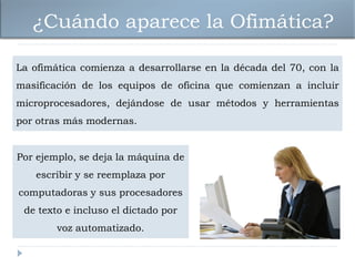 ¿Cuándo aparece la Ofimática?

La ofimática comienza a desarrollarse en la década del 70, con la
masificación de los equipos de oficina que comienzan a incluir
microprocesadores, dejándose de usar métodos y herramientas
por otras más modernas.


Por ejemplo, se deja la máquina de
    escribir y se reemplaza por
computadoras y sus procesadores
 de texto e incluso el dictado por
        voz automatizado.
 