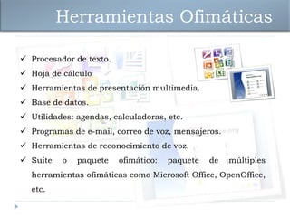 Herramientas Ofimáticas

 Procesador de texto.
 Hoja de cálculo
 Herramientas de presentación multimedia.
 Base de datos.
 Utilidades: agendas, calculadoras, etc.
 Programas de e-mail, correo de voz, mensajeros.
 Herramientas de reconocimiento de voz.
 Suite   o   paquete    ofimático:   paquete   de   múltiples
  herramientas ofimáticas como Microsoft Office, OpenOffice,
  etc.
 