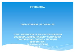 INFORMATICA




      YEISI CATHERINE LIS CORRALES



“ITFIP” INSTITUCION DE EDUCACION SUPERIOR
 ECONOMIA, ADMINISTRACION Y CONTADURIA
     CONTABILIDAD, COSTOS Y AUDITORIA
                 INFORMATICA I
              EL ESPINAL- TOLIMA
                     2012
 