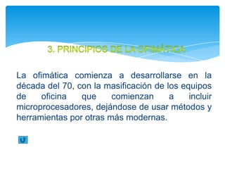La ofimática comienza a desarrollarse en la
década del 70, con la masificación de los equipos
de    oficina   que     comienzan      a    incluir
microprocesadores, dejándose de usar métodos y
herramientas por otras más modernas.
 