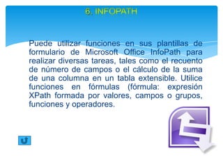Puede utilizar funciones en sus plantillas de
formulario de Microsoft Office InfoPath para
realizar diversas tareas, tales como el recuento
de número de campos o el cálculo de la suma
de una columna en un tabla extensible. Utilice
funciones en fórmulas (fórmula: expresión
XPath formada por valores, campos o grupos,
funciones y operadores.
 