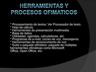 * Procesamiento de textos: Ver Procesador de texto.
* Hoja de cálculo
* Herramientas de presentación multimedia.
* Base de datos.
* Utilidades: agendas, calculadoras, etc.
* Programas de e-mail, correo de voz, mensajeros.
* Herramientas de reconocimiento de voz.
* Suite o paquete ofimático: paquete de múltiples
herramientas ofimáticas como Microsoft
Office, Open Office, etc.
 