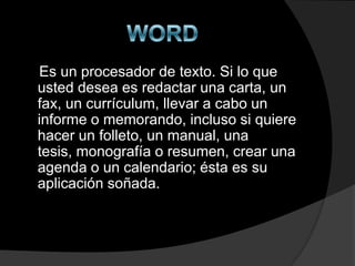 Es un procesador de texto. Si lo que
usted desea es redactar una carta, un
fax, un currículum, llevar a cabo un
informe o memorando, incluso si quiere
hacer un folleto, un manual, una
tesis, monografía o resumen, crear una
agenda o un calendario; ésta es su
aplicación soñada.
 