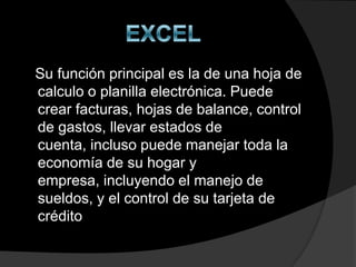 Su función principal es la de una hoja de
calculo o planilla electrónica. Puede
crear facturas, hojas de balance, control
de gastos, llevar estados de
cuenta, incluso puede manejar toda la
economía de su hogar y
empresa, incluyendo el manejo de
sueldos, y el control de su tarjeta de
crédito
 