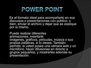 Es el formato ideal para acompañarlo en sus
discursos o presentaciones con público, o
bien, enviar el archivo y dejar que se explique
por si mismo.
Puede realizar diferentes
animaciones, insertarle
imágenes, gráficos, películas, música o sus
propias palabras, si lo desea. También
permite, si usted posee una cámara web y un
micrófono, hacer difusiones en directo a
grupos pequeños, y mostrarles además su
presentación.
 