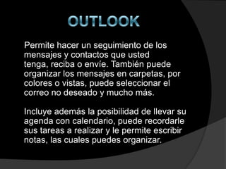 Permite hacer un seguimiento de los
mensajes y contactos que usted
tenga, reciba o envíe. También puede
organizar los mensajes en carpetas, por
colores o vistas, puede seleccionar el
correo no deseado y mucho más.

Incluye además la posibilidad de llevar su
agenda con calendario, puede recordarle
sus tareas a realizar y le permite escribir
notas, las cuales puedes organizar.
 