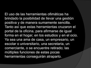 El uso de las herramientas ofimáticas ha
brindado la posibilidad de llevar una gestión
positiva y de manera sumamente sencilla.
Tanto así que estas herramientas cruzaron el
portal de la oficina, para afirmarse de igual
forma en el hogar, en los estudios y en el ocio.
Ya sea una ama de casa, un empresario, un
escolar o universitario, una secretaria, un
comerciante, o se encuentre retirado; las
múltiples funciones de estas pocas
herramientas conseguirán atraparlo.
 