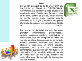 Excel
Su función principal es la de una HOJA DE
CALCULO o PLANILLA ELECTRONICA.
Advertencia: Su utilización puede causarle un
suspiro de alivio. Puede crear facturas, hojas
de balance, control de gastos, llevar estados
de cuenta, incluso puede manejar toda la
economía de su hogar y empresa, incluyendo
el manejo de sueldos, y el control de su tarjeta
de crédito.
Por suerte, la fiabilidad de sus funciones
permiten innumerables posibilidades...
también podemos confiarle estadísticas y
complicados cálculos, compartir los datos de
manera sencilla e incluso ponerlos en la web.
Además podemos insertarle todo tipos de
objetos al igual que en Word, sonidos,
imágenes, etc. y los tan bienvenidos
comentarios, que pueden ser introducidos en
cada celda. Como beneficio adicional, maneja
en forma muy útil los datos, filtrando los
contenidos para darnos solo la información
que nos interesa.
 