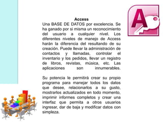 Access
Una BASE DE DATOS por excelencia. Se
ha ganado por si misma un reconocimiento
del usuario a cualquier nivel. Los
diferentes niveles de manejo de Access
harán la diferencia del resultando de su
creación. Puede llevar la administración de
contactos y llamadas, controlar el
inventario y los pedidos, llevar un registro
de libros, revistas, música, etc. Las
aplicaciones son innumerables.
Su potencia le permitirá crear su propio
programa para manejar todos los datos
que desee, relacionarlos a su gusto,
mostrarlos actualizados en todo momento,
imprimir informes completos y crear una
interfaz que permita a otros usuarios
ingresar, dar de baja y modificar datos con
simpleza.
 