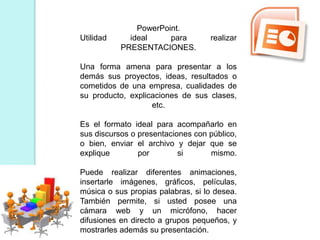 PowerPoint.
Utilidad ideal para realizar
PRESENTACIONES.
Una forma amena para presentar a los
demás sus proyectos, ideas, resultados o
cometidos de una empresa, cualidades de
su producto, explicaciones de sus clases,
etc.
Es el formato ideal para acompañarlo en
sus discursos o presentaciones con público,
o bien, enviar el archivo y dejar que se
explique por si mismo.
Puede realizar diferentes animaciones,
insertarle imágenes, gráficos, películas,
música o sus propias palabras, si lo desea.
También permite, si usted posee una
cámara web y un micrófono, hacer
difusiones en directo a grupos pequeños, y
mostrarles además su presentación.
 