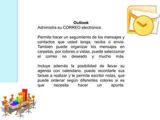 Outlook
Administra su CORREO electrónico.
Permite hacer un seguimiento de los mensajes y
contactos que usted tenga, reciba o envíe.
También puede organizar los mensajes en
carpetas, por colores o vistas, puede seleccionar
el correo no deseado y mucho más.
Incluye además la posibilidad de llevar su
agenda con calendario, puede recordarle sus
tareas a realizar y le permite escribir notas, que
puede ordenar según diferentes colores si es
que necesita hacer un apunte.
 
