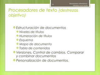 Procesadores de texto (destrezas
objetivo)
 Estructuración de documentos
 Niveles de títulos
 Numeración de títulos
 Esquema
 Mapa de documento
 Tabla de contenidos
 Versiones. Control de cambios. Comparar
y combinar documentos
 Personalización de documentos.
Herramientas informáticas -
Ofimática nivel medio
10
 