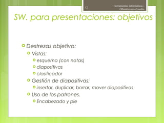 SW. para presentaciones: objetivos
 Destrezas objetivo:
 Vistas:
 esquema (con notas)
 diapositivas
 clasificador
 Gestión de diapositivas:
 insertar, duplicar, borrar, mover diapositivas
 Uso de los patrones.
 Encabezado y pie
Herramientas informáticas -
Ofimática nivel medio
12
 