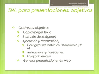 SW. para presentaciones: objetivos
 Destrezas objetivo:
 Copiar-pegar texto
 Inserción de imágenes
 Ejecución (Presentación)
 Configurar presentación (movimiento / Ir
a)
 Animaciones y transiciones
 Ensayar intervalos
 Generar presentaciones en web
Herramientas informáticas -
Ofimática nivel medio
13
 