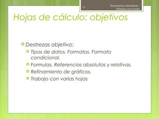 Hojas de cálculo: objetivos
 Destrezas objetivo:
 Tipos de datos. Formatos. Formato
condicional.
 Formulas. Referencias absolutas y relativas.
 Refinamiento de gráficos.
 Trabajo con varias hojas
Herramientas informáticas -
Ofimática nivel medio
15
 