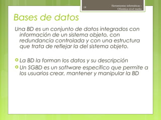 Bases de datos
Una BD es un conjunto de datos integrados con
información de un sistema objeto, con
redundancia controlada y con una estructura
que trata de reflejar la del sistema objeto.
 La BD la forman los datos y su descripción
 Un SGBD es un software específico que permite a
los usuarios crear, mantener y manipular la BD
Herramientas informáticas -
Ofimática nivel medio
18
 