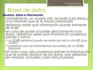 Bases de datos
Usuarios, datos e información
 normalmente, un usuario sólo accede a los datos y
a los informes que se le hayan preparado
 debemos saber qué información puede extraerse
de la BD
 en caso de poder acceder directamente a los
datos, debemos saber qué información podemos
extraer y cómo
 un SGBD personal puede acceder por red a otra BD (p.e.
ODBC)
 podemos usar las herramientas conocidas de un SGBD
personal
 en todo caso, sólo podremos extraer la información
que se pueda deducir de los datos, que deberían
ser veraces, actuales y bien estructurados
Herramientas informáticas -
Ofimática nivel medio
20
 