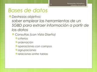 Bases de datos
 Destrezas objetivo:
saber emplear las herramientas de un
SGBD para extraer información a partir de
los datos
 Consultas (con Vista Diseño)
 criterios
 ordenación
 operaciones con campos
 agrupaciones
 relaciones entre tablas
Herramientas informáticas -
Ofimática nivel medio
21
 