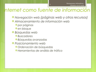 Internet como fuente de información
 Navegación web (páginas web y otros recursos)
 Almacenamiento de información web
 por páginas
 en bloque
 Búsquedas web
 Buscadores
 Búsquedas avanzadas
 Posicionamiento web
 Ordenación de búsquedas
 Herramientas de análisis de tráfico
Herramientas informáticas -
Ofimática nivel medio
6
 