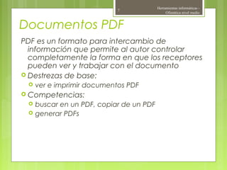 Documentos PDF
PDF es un formato para intercambio de
información que permite al autor controlar
completamente la forma en que los receptores
pueden ver y trabajar con el documento
 Destrezas de base:
 ver e imprimir documentos PDF
 Competencias:
 buscar en un PDF, copiar de un PDF
 generar PDFs
Herramientas informáticas -
Ofimática nivel medio
7
 