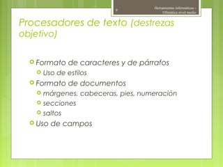 Procesadores de texto (destrezas
objetivo)
 Formato de caracteres y de párrafos
 Uso de estilos
 Formato de documentos
 márgenes, cabeceras, pies, numeración
 secciones
 saltos
 Uso de campos
Herramientas informáticas -
Ofimática nivel medio
9
 