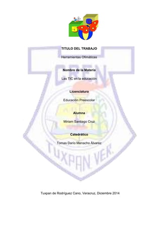 TITULO DEL TRABAJO
Herramientas Ofimáticas
Nombre de la Materia
Las TIC en la educación
Licenciatura
Educación Preescolar
Alumna
Miriam Santiago Cruz
Catedrático
Tomas Darío Menacho Álvarez
Tuxpan de Rodríguez Cano, Veracruz, Diciembre 2014
 