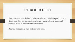 INTRODUCCION
Este proyecto esta dedicado a los estudiantes e decimo grado, con el
fin de que ellos conceptualicen el tema y desarrollen a trabes del
periodo todas la herramientas ofimáticas.
Además se realizara para obtener una nota..
 