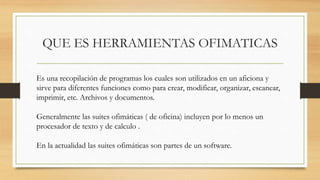QUE ES HERRAMIENTAS OFIMATICAS
Es una recopilación de programas los cuales son utilizados en un aficiona y
sirve para diferentes funciones como para crear, modificar, organizar, escanear,
imprimir, etc. Archivos y documentos.
Generalmente las suites ofimáticas ( de oficina) incluyen por lo menos un
procesador de texto y de calculo .
En la actualidad las suites ofimáticas son partes de un software.
 