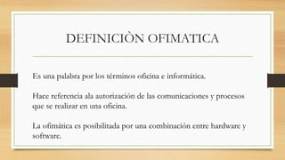 DEFINICIÒN OFIMATICA
Es una palabra por los términos oficina e informática.
Hace referencia ala autorización de las comunicaciones y procesos
que se realizar en una oficina.
La ofimática es posibilitada por una combinación entre hardware y
software.
 