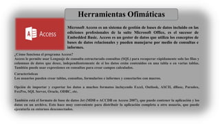 Herramientas Ofimáticas
Microsoft Access es un sistema de gestión de bases de datos incluido en las
ediciones profesionales de la suite Microsoft Office, es el sucesor de
Embedded Basic. Access es un gestor de datos que utiliza los conceptos de
bases de datos relacionales y pueden manejarse por medio de consultas e
informes.
¿Cómo funciona el programa Access?
Access le permite usar Lenguaje de consulta estructurado consultas (SQL) para recuperar rápidamente solo las filas y
columnas de datos que desee, independientemente de si los datos están contenidos en una tabla o en varias tablas.
También puede usar expresiones en consultas para crear campos calculados.
Características
Los usuarios pueden crear tablas, consultas, formularios e informes y conectarlos con macros.
Opción de importar y exportar los datos a muchos formatos incluyendo Excel, Outlook, ASCII, dBase, Paradox,
FoxPro, SQL Server, Oracle, ODBC, etc.
También está el formato de base de datos Jet (MDB o ACCDB en Access 2007), que puede contener la aplicación y los
datos en un archivo. Esto hace muy conveniente para distribuir la aplicación completa a otro usuario, que puede
ejecutarla en entornos desconectados.
 