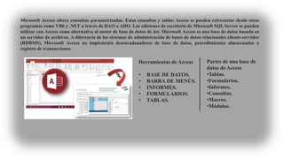 Microsoft Access ofrece consultas parametrizadas. Estas consultas y tablas Access se pueden referenciar desde otros
programas como VB6 y .NET a través de DAO o ADO. Las ediciones de escritorio de Microsoft SQL Server se pueden
utilizar con Access como alternativa al motor de base de datos de Jet. Microsoft Access es una base de datos basada en
un servidor de archivos. A diferencia de los sistemas de administración de bases de datos relacionales cliente-servidor
(RDBMS), Microsoft Access no implementa desencadenadores de base de datos, procedimientos almacenados o
registro de transacciones.
Herramientas de Access
• BASE DE DATOS.
• BARRA DE MENÙS.
• INFORMES.
• FORMULARIOS.
• TABLAS.
Partes de una base de
datos de Access
•Tablas.
•Formularios.
•Informes.
•Consultas.
•Macros.
•Módulos.
 