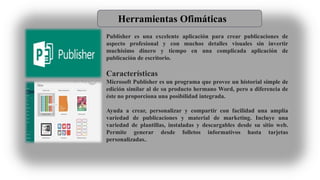 Herramientas Ofimáticas
Publisher es una excelente aplicación para crear publicaciones de
aspecto profesional y con muchos detalles visuales sin invertir
muchísimo dinero y tiempo en una complicada aplicación de
publicación de escritorio.
Características
Microsoft Publisher es un programa que provee un historial simple de
edición similar al de su producto hermano Word, pero a diferencia de
éste no proporciona una posibilidad integrada.
Ayuda a crear, personalizar y compartir con facilidad una amplia
variedad de publicaciones y material de marketing. Incluye una
variedad de plantillas, instaladas y descargables desde su sitio web.
Permite generar desde folletos informativos hasta tarjetas
personalizadas..
 