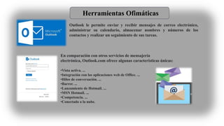 Herramientas Ofimáticas
Outlook le permite enviar y recibir mensajes de correo electrónico,
administrar su calendario, almacenar nombres y números de los
contactos y realizar un seguimiento de sus tareas.
En comparación con otros servicios de mensajería
electrónica, Outlook.com ofrece algunas características únicas:
•Vista activa. ...
•Integración con las aplicaciones web de Office. ...
•Hilos de conversación. ...
•Barrer. ...
•Lanzamiento de Hotmail. ...
•MSN Hotmail. ...
•Competencia. ...
•Conectado a la nube.
 