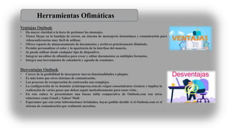 Ventajas Outlook
• Da mayor claridad a la hora de gestionar los mensajes.
• Tienes Skype en la bandeja de correo, un sistema de mensajería instantánea y comunicación para
videoconferencias muy fácil de utilizar.
• Ofrece espacio de almacenamiento de documentos y archivos prácticamente ilimitado.
• Permite personalizar el color y la apariencia de la interfase del usuario.
• Se puede utilizar desde cualquier tipo de dispositivo.
• Integrar un editor de ofimática para crear y editar documentos en múltiples formatos.
• Integra una herramienta de calendario y agenda de reuniones.
Desventajas Outlook
• Carece de la posibilidad de incorporar nuevas funcionalidades o plugins.
• Es más lento que otros sistemas de comunicación.
• Los procesos de recuperación de contraseña son complejos.
• La configuración de tu dominio @miempresa.com.do exigen conocimientos técnicos e implica la
realización de varios pasos que deben seguir meticulosamente para tener éxito .
• En este enlace te presentamos una buena tabla comparativa de Outlook.com con otras
soluciones como Gmail y Yahoo! Mail:
• Esperamos que con estas informaciones brindadas, hayas podido decidir si el Outlook.com es el
sistema de comunicación que realmente necesitas.
Herramientas Ofimáticas
 