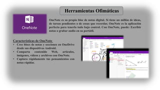 Herramientas Ofimáticas
OneNote es su propio bloc de notas digital. Si tiene un millón de ideas,
de tareas pendientes o de cosas que recordar, OneNote es la aplicación
perfecta para tenerlo todo bajo control. Con OneNote, puede: Escribir
notas o grabar audio en su portátil.
Características de OneNote
• Cree blocs de notas y secciones en OneDrive
desde sus dispositivos Android.
• Comparta contenido Web, artículos,
imágenes, vídeos y archivos con OneNote.
• Captura rápidamente tus pensamientos con
notas rápidas.
 