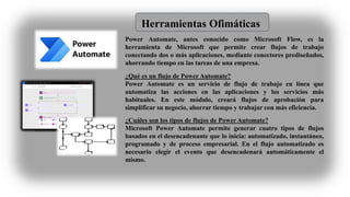 Herramientas Ofimáticas
Power Automate, antes conocido como Microsoft Flow, es la
herramienta de Microsoft que permite crear flujos de trabajo
conectando dos o más aplicaciones, mediante conectores prediseñados,
ahorrando tiempo en las tareas de una empresa.
¿Qué es un flujo de Power Automate?
Power Automate es un servicio de flujo de trabajo en línea que
automatiza las acciones en las aplicaciones y los servicios más
habituales. En este módulo, creará flujos de aprobación para
simplificar su negocio, ahorrar tiempo y trabajar con más eficiencia.
¿Cuáles son los tipos de flujos de Power Automate?
Microsoft Power Automate permite generar cuatro tipos de flujos
basados en el desencadenante que lo inicia: automatizado, instantáneo,
programado y de proceso empresarial. En el flujo automatizado es
necesario elegir el evento que desencadenará automáticamente el
mismo.
 