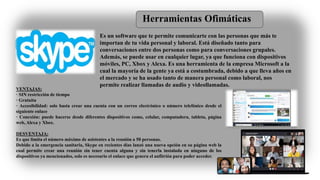 Herramientas Ofimáticas
Es un software que te permite comunicarte con las personas que más te
importan de tu vida personal y laboral. Está diseñado tanto para
conversaciones entre dos personas como para conversaciones grupales.
Además, se puede usar en cualquier lugar, ya que funciona con dispositivos
móviles, PC, Xbox y Alexa. Es una herramienta de la empresa Microsoft a la
cual la mayoría de la gente ya está a costumbrada, debido a que lleva años en
el mercado y se ha usado tanto de manera personal como laboral, nos
permite realizar llamadas de audio y videollamadas.
VENTAJAS:
· SIN restricción de tiempo
· Gratuita
· Accesibilidad: solo basta crear una cuenta con un correo electrónico o número telefónico desde el
siguiente enlace
· Conexión: puede hacerse desde diferentes dispositivos como, celular, computadora, tableta, página
web, Alexa y Xbox.
DESVENTAJA:
Es que limita el número máximo de asistentes a la reunión a 50 personas.
Debido a la emergencia sanitaria, Skype en recientes días lanzó una nueva opción en su página web la
cual permite crear una reunión sin tener cuenta alguna y sin tenerla instalada en ninguno de los
dispositivos ya mencionados, solo es necesario el enlace que genera el anfitrión para poder acceder.
 