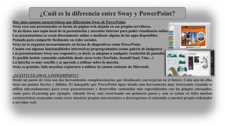 ¿Cuál es la diferencia entre Sway y PowerPoint?
Hay unas cuantas características que diferencian Sway de PowerPoint:
Sway crea una presentación en forma de página web alojada en sus propios servidores.
Tu no tienes una copia local de tu presentación y necesitas Internet para poder visualizarla online.
Las presentaciones se crean directamente online o mediante alguna de las apps disponibles.
Pensada para compartir fácilmente en redes sociales.
Sway no se organiza necesariamente en forma de diapositivas como PowerPoint.
Cuenta con algunas funcionalidades interactivas preprogramadas (como galería de imágenes).
Las presentaciones Sway son responsive, es decir, se adaptan a cualquier resolución de pantalla.
Es posible incluir contenido embebido desde otras webs (YouTube, SoundCloud, Vine…)
La interfaz es muy sencilla y se aprende a utilizar sobre la marcha.
Sway es gratuita. Sólo necesitas registrarte o utilizar tu cuenta existente de Microsoft.
¿SUSTITUYE SWAY A POWERPOINT?
Desde mi punto de vista son dos herramientas complementarias que idealmente convergerán en el futuro. Cada una de ellas
tiene sus puntos fuertes y débiles. Es innegable que PowerPoint sigue siendo una herramienta muy interesante (cuando se
utiliza adecuadamente) para crear presentaciones y desarrollar contenidos más especializados con los plugins adecuados,
como para eLearning por ejemplo. Además Sway está recorriendo sus primeros pasos y aun se echan en falta muchas
características avanzadas como crear nuestras propias interacciones o descargarnos el contenido a nuestro propio ordenador
o servidor web.
 