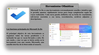 Microsoft To Do es una herramienta extremadamente sencilla e intuitiva que
te permite apuntar rápidamente tareas para luego completarlas según las
vayas realizando. Cada tarea puedes definirla con su fecha de vencimiento,
sub-tareas asociadas a esa tarea, recordatorios, archivos adjuntos y
descripciones.
Las funciones principales de Microsoft To Do
El principal objetivo de esta herramienta es
organizar todas las tareas pendientes e ir
tachando las que se vayan llevando a cabo. De
este modo, y una vez que se inicia sesión en la
herramienta (con una cuenta Microsoft), una
sencilla interfaz da la bienvenida al usuario.
 