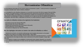 Herramientas Ofimáticas
Esas herramientas (procesador de texto, hoja de cálculo, presentaciones, agenda…) suelen presentarse en paquetes de
programas conocidos como “suites de oficina u ofimática”.
En la actualidad las suites ofimáticas dominantes en el mercado son, por parte del software pagado, Microsoft Office,
la cual posee sus propios formatos cerrados de documentos para cada uno de sus programas. Respecto al software
libre, está Open Office, desarrollado por Sun Microsystems, también con un formato para cada programa, pero de
código abierto. Es habitual que al comprar un ordenador, este ya venga con una suite de ofimática pre instalada en él
(generalmente Microsoft Office), comprándose las licencias en el mismo momento de adquirir el ordenador
Las suites de ofimática incluyen las siguientes herramientas:
• Procesador de textos (Ej. Word de Microsoft).
• Hoja de cálculos (Ej. Excel de Microsoft).
• Programa para presentaciones (Ej. PowerPoint de Microsoft).
• Gestor de datos (Ej. Access de Microsoft).
• Herramienta de diagramas (Ej. Visio de Microsoft).
Hay dos tipologías relevantes en cuanto a las suites de ofimática se refiere:
• Soluciones de escritorio: es la solución tradicional que están instaladas directamente en los propios
ordenadores de la empresa. Por ejemplo, Microsoft Office y Open Office.
• Soluciones online: están en un servidor externo al cual se accede por la conexión de internet, y se pueden
crear documentos de texto, hojas de cálculo, como si estuviesen en el escritorio. Ejemplos: Google Apps,
Office 365.
Con esta solución se consigue una accesibilidad a la información desde cualquier dispositivo con conexión a
internet y alojando la información en la nube, sin tener que mantener infraestructuras complejas dentro de
la empresa.
 