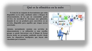 Qué es la ofimática en la nube
Se trata de un conjunto de herramientas que están
disponibles en la nube, mediante suites o bloques de
almacenamiento, de los que un consumidor puede
servirse sin necesidad de descargar una aplicación,
dejando de ser un producto para convertirse en un
servicio, disponible para aquellos que tengan acceso
autorizado.
Además, normalmente cuentan con servicios de
almacenamiento y su utilización es muy sencilla,
porque se puede interactuar con el bloque de forma
directa desde un navegador, pudiendo acceder desde
todos los dispositivos inteligentes que hayan sido
vinculados por el usuario.
 