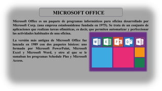 MICROSOFT OFFICE
Microsoft Office es un paquete de programas informáticos para oficina desarrollado por
Microsoft Corp. (una empresa estadounidense fundada en 1975). Se trata de un conjunto de
aplicaciones que realizan tareas ofimáticas, es decir, que permiten automatizar y perfeccionar
las actividades habituales de una oficina.
La versión más antigua de Microsoft Office fue
lanzada en 1989 con dos paquetes básicos: uno
formado por Microsoft PowerPoint, Microsoft
Excel y Microsoft Word, y otro al que se le
sumaban los programas Schedule Plus y Microsoft
Access.
 