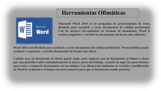 Microsoft Word 2010 es un programa de procesamiento de texto,
diseñado para ayudarle a crear documentos de calidad profesional.
Con las mejores herramientas de formato de documento, Word le
ayuda a organizar y escribir los documentos de forma más eficiente.
Word 2016 está diseñado para ayudarle a crear documentos de calidad profesional. Word también puede
ayudarle a organizar y escribir documentos de forma más eficaz.
Cuando crea un documento en Word, puede elegir entre empezar con un documento en blanco o dejar
que una plantilla realice automáticamente la mayor parte del trabajo. A partir de aquí, los pasos básicos
para crear y compartir documentos son los mismos. Las eficaces herramientas de revisión y modificación
de Word le ayudarán a trabajar con otros usuarios para que el documento resulte perfecto.
Herramientas Ofimáticas
 