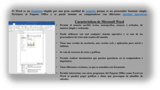 El Word es un programa elegido por una gran cantidad de usuarios porque es un procesador bastante simple.
Pertenece al Paquete Office y se puede instalar en computadoras con diferentes sistemas operativos.
Características de Microsoft Word
• Permite al usuario escribir textos, monografías, ensayos o artículos, de
manera simple y ordenada.
• Puede utilizarse con casi cualquier sistema operativo y es uno de los
procesadores de texto más usados del mundo.
• Tiene una versión de escritorio, una versión web y aplicación para móvil y
tabletas.
• Se vale de recursos de texto y gráficos.
• Permite realizar documentos que pueden guardarse en la computadora e
imprimirse.
• Tiene diferentes versiones, ya que se actualiza con frecuencia.
• Permite interactuar con otros programas del Paquete Office como Excel (en
Word se pueden pegar gráficos y datos que provengan de planillas de
cálculo).
 