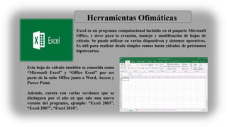 Herramientas Ofimáticas
Excel es un programa computacional incluido en el paquete Microsoft
Office, y sirve para la creación, manejo y modificación de hojas de
cálculo. Se puede utilizar en varios dispositivos y sistemas operativos.
Es útil para realizar desde simples sumas hasta cálculos de préstamos
hipotecarios.
Esta hoja de cálculo también es conocida como
“Microsoft Excel” y “Office Excel” por ser
parte de la suite Office junto a Word, Access y
Power Point.
Además, cuenta con varias versiones que se
distinguen por el año en que sale una nueva
versión del programa, ejemplo: “Excel 2003”,
“Excel 2007”, “Excel 2010”,
 