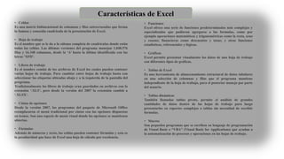 • Celdas
Es una matriz bidimensional de columnas y filas entrecruzadas que forma
la famosa y conocida cuadrícula de la presentación de Excel.
• Hoja de trabajo
Es el nombre que se le da a la sábana completa de cuadrículas donde están
todas las celdas. Las últimas versiones del programa manejan 1.048.576
filas y 16.348 columnas, desde la ‘A’ hasta la última identificada con las
letras ‘XFD’.
• Libros de trabajo
Es el nombre común de los archivos de Excel los cuales pueden contener
varias hojas de trabajo. Para cambiar entre hojas de trabajo basta con
seleccionar las etiquetas ubicadas abajo y a la izquierda de la pantalla del
programa.
Tradicionalmente los libros de trabajo eran guardados en archivos con la
extensión ‘.XLS’, pero desde la versión del 2007 la extensión cambió a
‘.XLSX’.
• Cintas de opciones
Desde la versión 2007, los programas del paquete de Microsoft Office
reemplazaron el menú tradicional por cintas con las opciones dispuestas
en iconos. Son una especie de menú visual donde las opciones se mantienen
abiertas.
• Fórmulas
Además de números y texto, las celdas pueden contener fórmulas y esta es
la peculiaridad que hace de Excel una hoja de cálculo por excelencia.
• Funciones
Excel ofrece una serie de funciones predeterminadas más complejas y
especializadas que pudieran agregarse a las formulas, como por
ejemplo operaciones matemáticas y trigonométricas como la resta, seno
y coseno; financieras como descuentos y tasas; y otras funciones
estadísticas, referenciales y lógicas.
• Gráficas
Excel permite presentar visualmente los datos de una hoja de trabajo
con diferentes tipos de gráficas.
• Tablas de Excel
Es una herramienta de almacenamiento estructural de datos tabulares
en una selección de columnas y filas que el programa mantiene
independiente de la hoja de trabajo, para el posterior manejo por parte
del usuario.
• Tablas dinámicas
También llamadas tablas pivote, permite el análisis de grandes
cantidades de datos dentro de las hojas de trabajo para luego
presentarlos en reportes complejos o tablas sin necesidad de escribir
formulas.
• Macros
Son pequeños programas que se escriben en lenguaje de programación
de Visual Basic o “VBA” (Visual Basic for Applications) que ayudan a
la automatización de procesos y operaciones en las hojas de trabajo.
Características de Excel
 
