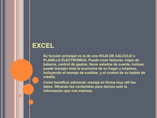 EXCELSu función principal es la de una HOJA DE CALCULO o PLANILLA ELECTRONICA. Puede crear facturas, hojas de balance, control de gastos, llevar estados de cuenta, incluso puede manejar toda la economía de su hogar y empresa, incluyendo el manejo de sueldos, y el control de su tarjeta de crédito. Como beneficio adicional, maneja en forma muy útil los datos, filtrando los contenidos para darnos solo la información que nos interesa. 
