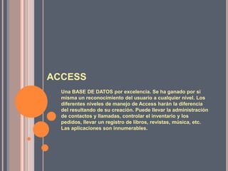 ACCESSUna BASE DE DATOS por excelencia. Se ha ganado por si misma un reconocimiento del usuario a cualquier nivel. Los diferentes niveles de manejo de Access harán la diferencia del resultando de su creación. Puede llevar la administración de contactos y llamadas, controlar el inventario y los pedidos, llevar un registro de libros, revistas, música, etc. Las aplicaciones son innumerables. 