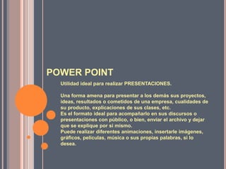 POWER POINTUtilidad ideal para realizar PRESENTACIONES. Una forma amena para presentar a los demás sus proyectos, ideas, resultados o cometidos de una empresa, cualidades de su producto, explicaciones de sus clases, etc. Es el formato ideal para acompañarlo en sus discursos o presentaciones con público, o bien, enviar el archivo y dejar que se explique por si mismo. Puede realizar diferentes animaciones, insertarle imágenes, gráficos, películas, música o sus propias palabras, si lo desea. 